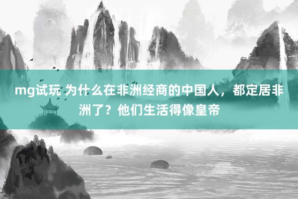 mg试玩 为什么在非洲经商的中国人，都定居非洲了？他们生活得像皇帝