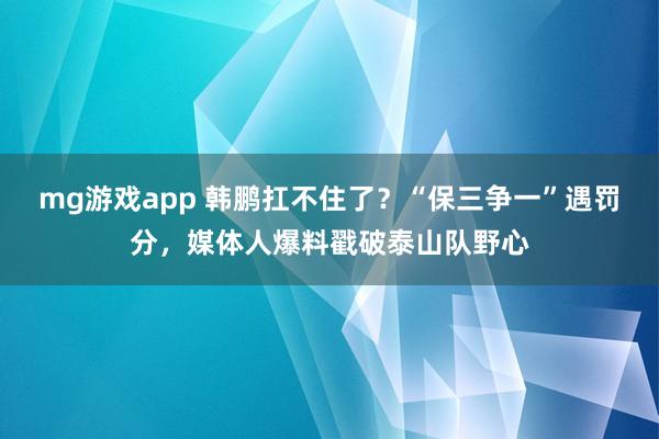 mg游戏app 韩鹏扛不住了？“保三争一”遇罚分，媒体人爆料戳破泰山队野心