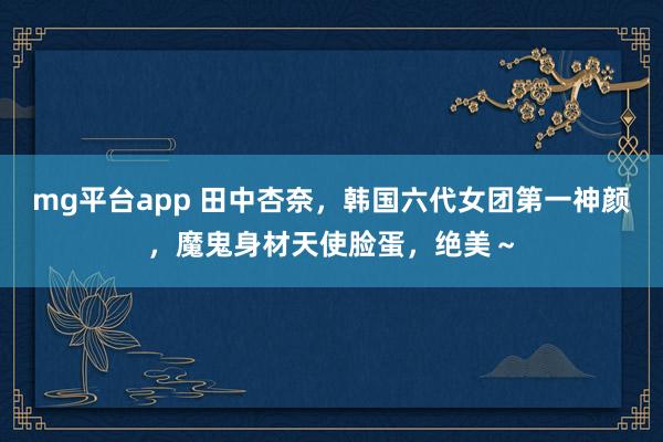 mg平台app 田中杏奈，韩国六代女团第一神颜，魔鬼身材天使脸蛋，绝美～