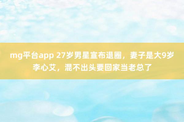 mg平台app 27岁男星宣布退圈，妻子是大9岁李心艾，混不出头要回家当老总了