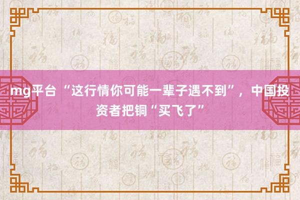 mg平台 “这行情你可能一辈子遇不到”，中国投资者把铜“买飞了”