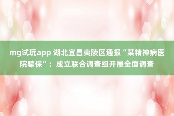 mg试玩app 湖北宜昌夷陵区通报“某精神病医院骗保”：成立联合调查组开展全面调查