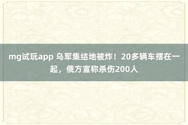 mg试玩app 乌军集结地被炸！20多辆车摆在一起，俄方宣称杀伤200人