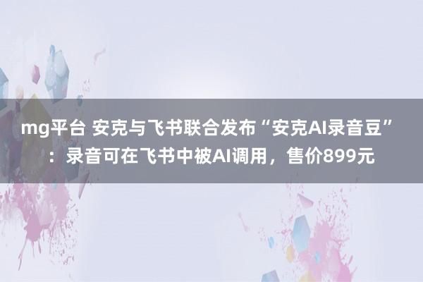 mg平台 安克与飞书联合发布“安克AI录音豆” ：录音可在飞书中被AI调用，售价899元