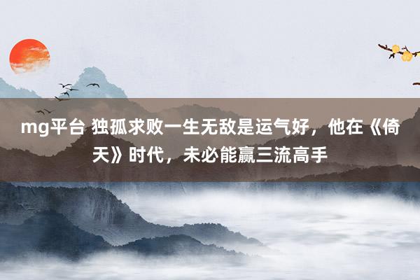 mg平台 独孤求败一生无敌是运气好，他在《倚天》时代，未必能赢三流高手