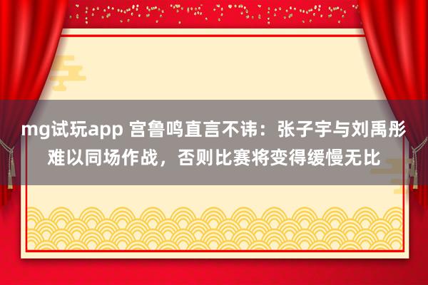 mg试玩app 宫鲁鸣直言不讳：张子宇与刘禹彤难以同场作战，否则比赛将变得缓慢无比