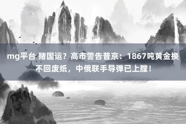mg平台 赌国运？高市警告普京：1867吨黄金换不回废纸，中俄联手导弹已上膛！