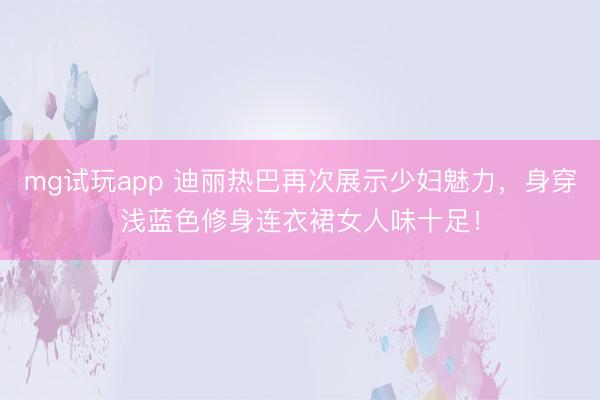 mg试玩app 迪丽热巴再次展示少妇魅力，身穿浅蓝色修身连衣裙女人味十足！
