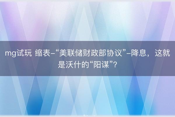 mg试玩 缩表-“美联储财政部协议”-降息，这就是沃什的“阳谋”？