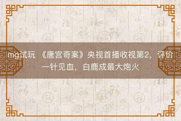 mg试玩 《唐宫奇案》央视首播收视第2，评价一针见血，白鹿成最大炮火