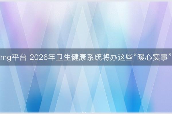 mg平台 2026年卫生健康系统将办这些“暖心实事”