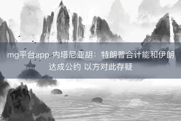 mg平台app 内塔尼亚胡：特朗普合计能和伊朗达成公约 以方对此存疑
