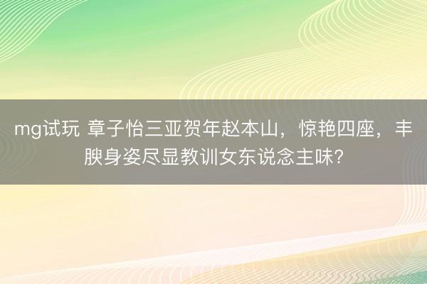 mg试玩 章子怡三亚贺年赵本山,惊艳四座,丰腴身姿尽显教训女东说念主味?