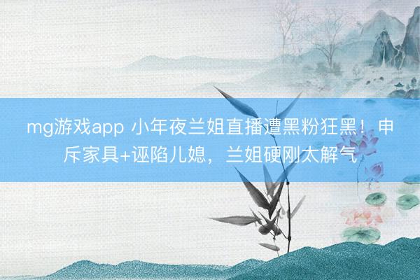 mg游戏app 小年夜兰姐直播遭黑粉狂黑!申斥家具+诬陷儿媳,兰姐硬刚太解气