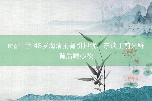 mg平台 48岁海清捐肾引担忧,东谈主前光鲜背后藏心酸