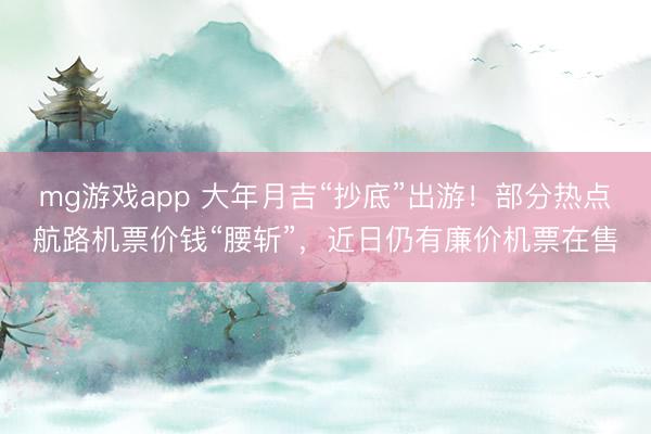 mg游戏app 大年月吉“抄底”出游!部分热点航路机票价钱“腰斩”,近日仍有廉价机票在售