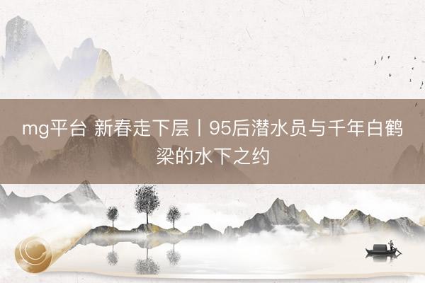 mg平台 新春走下层丨95后潜水员与千年白鹤梁的水下之约