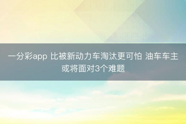 一分彩app 比被新动力车淘汰更可怕 油车车主或将面对3个难题
