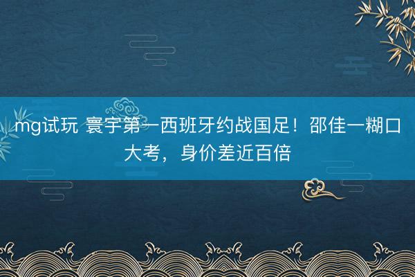 mg试玩 寰宇第一西班牙约战国足！邵佳一糊口大考，身价差近百倍