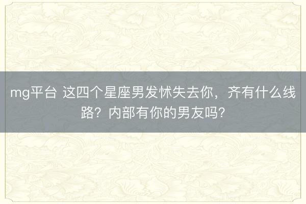 mg平台 这四个星座男发怵失去你,齐有什么线路?内部有你的男友吗?