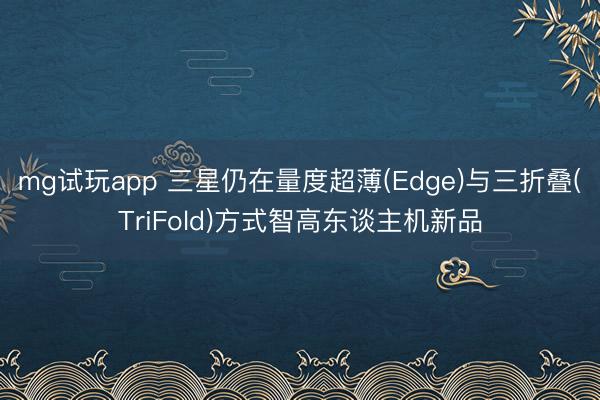 mg试玩app 三星仍在量度超薄(Edge)与三折叠(TriFold)方式智高东谈主机新品