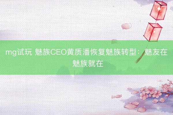 mg试玩 魅族CEO黄质潘恢复魅族转型：魅友在 魅族就在