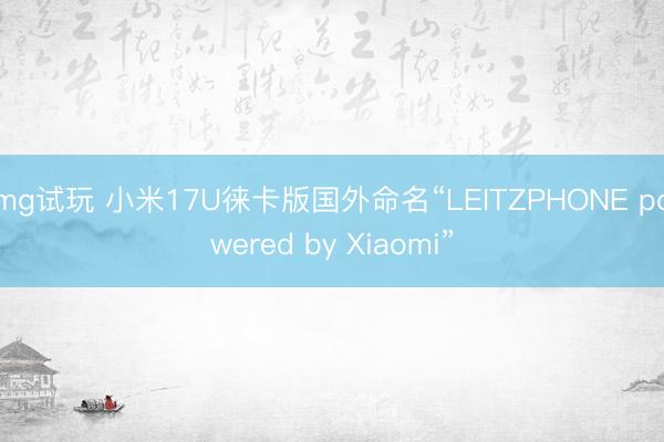 mg试玩 小米17U徕卡版国外命名“LEITZPHONE powered by Xiaomi”