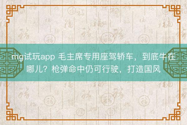 mg试玩app 毛主席专用座驾轿车，到底牛在哪儿？枪弹命中仍可行驶，打造国风
